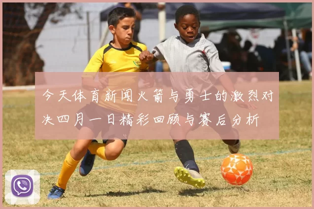 今天体育新闻火箭与勇士的激烈对决四月一日精彩回顾与赛后分析