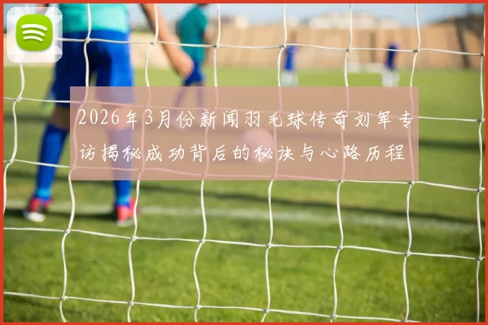 2026年3月份新闻羽毛球传奇刘军专访揭秘成功背后的秘诀与心路历程