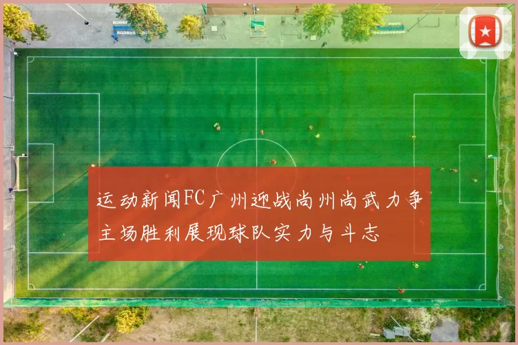 运动新闻FC广州迎战尚州尚武力争主场胜利展现球队实力与斗志