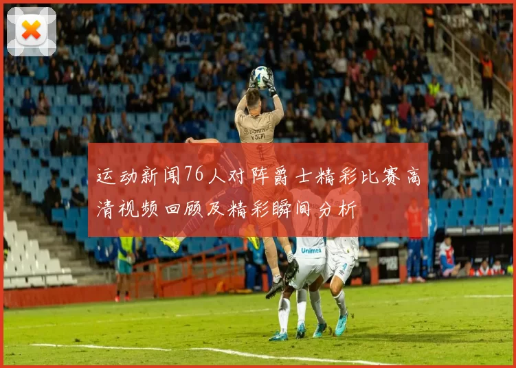 运动新闻76人对阵爵士精彩比赛高清视频回顾及精彩瞬间分析