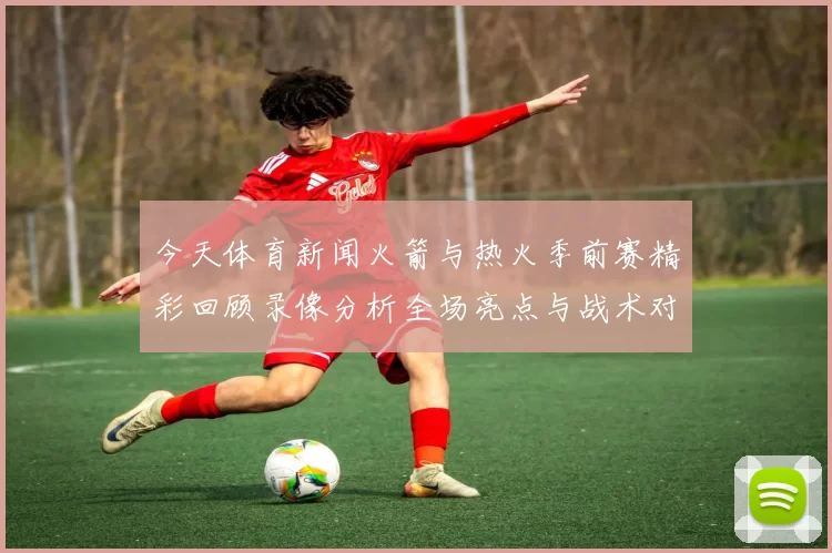 今天体育新闻火箭与热火季前赛精彩回顾录像分析全场亮点与战术对决