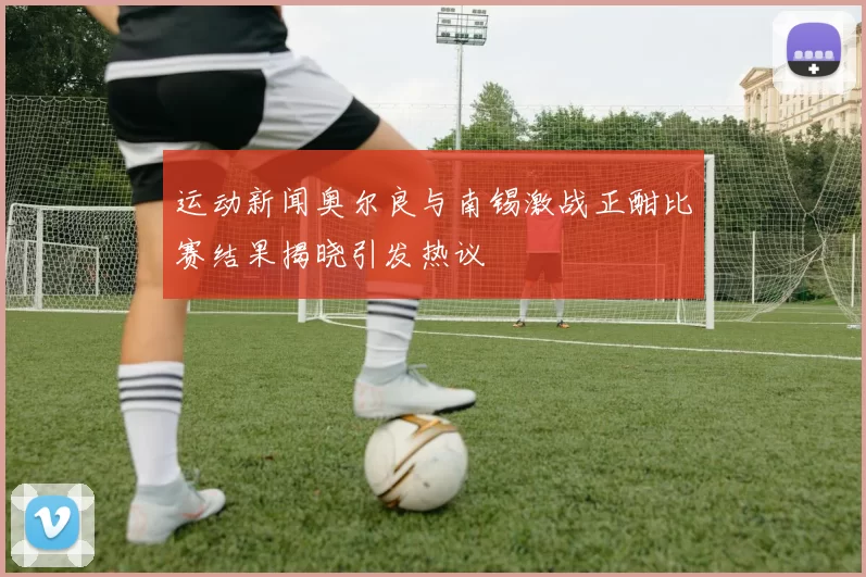 运动新闻奥尔良与南锡激战正酣比赛结果揭晓引发热议