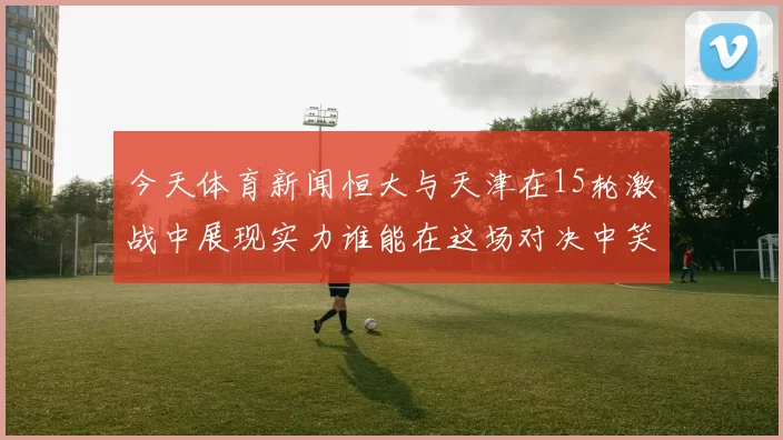 今天体育新闻恒大与天津在15轮激战中展现实力谁能在这场对决中笑到最后