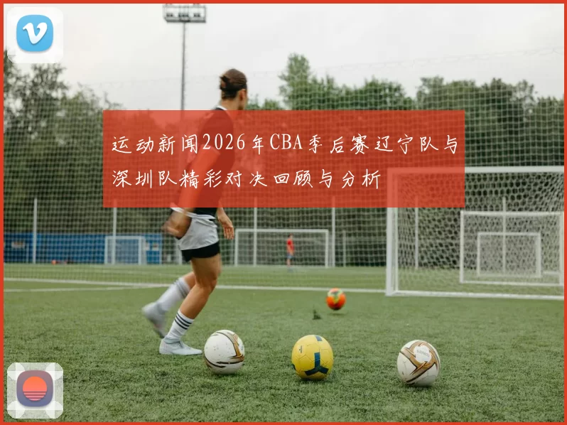 运动新闻2026年CBA季后赛辽宁队与深圳队精彩对决回顾与分析